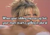 When your sibling messes up but your mum starts yelling in plural