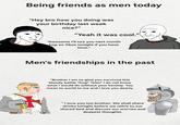 Being friends as men today "Hey bro how you doing was your birthday last week nice?" "Yeah it was cool." - "Awesome I'll see you next month hop on Xbox tonight if you have time." Men's friendships in the past "Brother I am so glad you survived this bloody battle *hug* *kiss* I do not know what I would do without your kinship. You mean to world to me and I love you dearly. "I love you too brother. We shall share drinks tonight before we retire to our shared bed and discuss our worries and deepest thoughts.