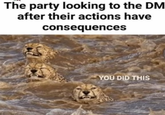 The party looking to the DM after their actions have consequences YOU DID THIS