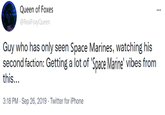 Queen of Foxes @RealFoxyQueen Guy who has only seen Space Marines, watching his second faction: Getting a lot of 'Space Marine' vibes from this... 3:18 PM - Sep 26, 2019 - Twitter for iPhone "