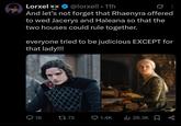 Lorxel xx @lorxell • 11h And let's not forget that Rhaenyra offered to wed Jacerys and Haleana so that the two houses could rule together. everyone tried to be judicious EXCEPT for that lady!!! Q18 1773 1.4K ılıı 28.3K L