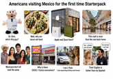 Americans visiting Mexico for the first time Starterpack GUCCI Dr. Simi GUCCI ZABA SEPHOF Dr. Simi, who's this guy? Wait, why are tacos not hard Apple and Gucci here? This mall is nicer than the one back home Um... ¿Dónde No worries! está el baño? I can help you. Vax Mexicans don't all look the same CO 8 OXXO 2x928 COSTCO WHOLESALE Why is there I saw a Tesla, OXXO/Costco everywhere? I was expecting donkeys and horses Their English is better than my Spanish