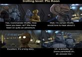 trolling level: Plo Koon Yes, Commander Wolffe. How have you been, sir? We have been on quite an adventure. Well, I'm certain Wolffe would love to hear about it. LOOK.SIR MEMES Excellent. It's a long story. Uh, a-actually, sir-- [more panicked] Uh, sir, excuse me--