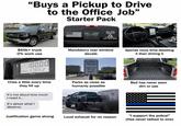 "Buys a Pickup to Drive to the Office Job" Starter Pack $60k+ truck 0% work use WE THE PEOPLE DON'T TREAD ON ME Mandatory rear window decals Galler16 10000 Gallons 17.052 Gallons RESERVED PARKING EMPLOYEE OF THE MONTH Spends more time detailing it than driving it Cries a little every time they fill up Parks as close as humanly possible Bed has never seen dirt or use It's not about how much I need it... It's about what I deserve. Justification game strong Loud exhaust for no reason "I support the police!" (Has never talked to one)