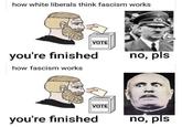 how white liberals think fascism works VOTE you're finished how fascism works no, pls VOTE you're finished no, pls