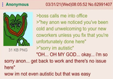 Anonymous 31 KB PNG 03/31/21(Wed)08:05:52 No.62991407 >boss calls me into office >"hey anon we noticed you've been cold and unwelcoming to your new coworkers unless you fix that you're unfortunately done here" >"sorry im autistic" "OH... OH MY GOD... okay... i'm so sorry anon... get back to work and there's no issue here" wow im not even autistic but that was easy