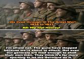 We lived through it! The Great War! 1914 to 1917. All: Hip hip! Hooray! I'm afraid not. The guns have stopped because we're about to attack. Not even our generals are mad enough to shell their own men. They think it's far more sporting to let the Germans do it.