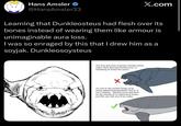 Hans Amsler ❤ @HansAmsler33 X.com Learning that Dunkleosteus had flesh over its bones instead of wearing them like armour is unimaginable aura loss. I was so enraged by this that I drew him as a soyjak. Dunkleosoysteus The first and most common mistake artists make when drawing Dunkleosteus is mistaking its bones for armor. As cool as the mental image of an armor-plated hyperpredatory fish is, it isn't realistic-Dunkleosteus had flesh on the outside of its impressive bones, just like any fish you'd see today.
