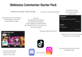 Webtoons Commenter Starter Pack At least on GL comics. That is all I read. "Came here at the speed of gay/lesbian" (Man shows any interest in female lead) "GET THIS MAN OUT OF MY YURI" "EW NO STRAIGHT GO AWAY" Trending & Popular Series Trending Popular FENCE CITY OF 2 A1 3. Lives almost exclusively here. Will only touch the MOST popular of canvas series. > (Comment) Edit: OMGGGGGGG WHY DID YOU GUYS GIVE ME TOP COMMENTS?? I DO NOT DESERVE THAT OMG!!!!!!!!!!!!!!!!!!!!!!! Edit: NO WAYYY 500 likes???? I do NOT deserve this you guys omggg!!!! The Queen Court Jest 4 3 8 "EVERYONE QUIET MY SHOW IS ON" ل Ο Their social medias (first few letters of title) never clicked a notification so fast in my life Wolfgirl123Offical ✔ Apr 5, 2026 TOP *papercut drea* *tap* *tap* *TAP TAP TAP-* Lesbian Bitch Apr 5, 2026 TOP Paper-I'm here 1931 4141 1478 4143 Literally found this on the very next episode of the comic I am currently reading. (Two characters interact for the first time) OMGGGGGG I SHIP!