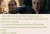 > Just wait. This season they're gonna lose it. >Seriously. This is when they go NUTS like they do in the source material. > It's gonna be so good when they kill hundreds. >You wanted fire and blood? You wanted scorched Earth? >Here. It. Comes!