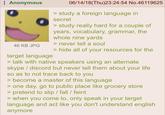 Anonymous 46 KB JPG target language 06/14/18(Thu)23:24:54 No.46119625 > study a foreign language in secret > study really hard for a couple of years, vocabulary, grammar, the whole nine yards > never tell a soul > hide all of your resources for the > talk with native speakers using an alternate skype/discord but never tell them about your life so as to not trace back to you > become a master of this language > one day, go to public place like grocery store > pretend to slip / fall / feint > when you come to, only speak in your target language and act like you don't understand english anymore