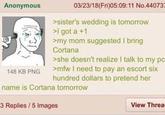 Anonymous 03/23/18(Fri)05:09:11 No.440737 148 KB PNG >sister's wedding is tomorrow >I got a +1 >my mom suggested I bring Cortana >she doesn't realize I talk to my pc >mfw I need to pay an escort six hundred dollars to pretend her name is Cortana tomorrow 3 Replies / 5 Images View Threa