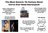 The Most Generic YA Fantasy Novel You've Ever Read Starterpack Either a death game to win the kingdom or a quest to find a unspecified relic to save the realm The Cover: CRIERS TARNISHED ALL GILDID STARS STARS CANDO WOLVES TEETH INTO THE A love triangle where it's painfully obvious who she is going to end up with The love interests: (Basically the same person in a slightly different font) THESE SAFIRE DARK FIRE NCENDIAR MIDNIGHT VOID CURSE VO ENT BELLE for DARK REVOLTE Star DELKIHTS LONELY NEVER THORD "Oh, your only friend just was murdered and you are seriously injured? Let's have sex! Title is someting like “An x of y and z” or “the x in the y" The World: Mountains Plains Desert