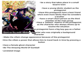 211 215 210 777 09 581 580 1450 874 -be a story that takes place in a small bizarre town -have a young idiotic student as the protagonist -Have this protagonist have a best friend who's even more idiotic than he considers a brother -have a smart short person as the third member of the main group -Have a "badass" relative of the protagonist as the character who always shows up to resolve the situation -make the protagonist have a big lazy guy as a father -have as the main villain a character who was originally a background character -Make the villain change appearance because of the protagonist -Give the villain a power that allows him to travel back in time by pressing a -Have a female ghost character button -Be The Amazing World Of Gumball -unrelated image