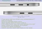 Anonymous 03/29/26(Sun)17:35:34 No. 108477959 macbookpro_usbc_ports.jpg 36 KB JPG >"hey anon did you finish your presentation?" >yes of course >pull out sandisk flash drive >their laptop doesn't have USB-A >"It's okay anon, you can just airdrop it to me" >they notice me holding my huawei >everyone starts laughing >storm out the room with tears in my eyes