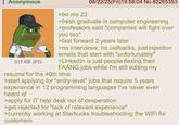Anonymous 317 KB JPG >be me 22 08/22/25(Fri)19:58:04 No.82265353 >fresh graduate in computer engineering >professors said "companies will fight over you bro" >fast forward 2 years later >no interviews, no callbacks, just rejection emails that start with "unfortunately" >LinkedIn is just people flexing their FAANG jobs while I'm still editing my resume for the 40th time >start applying for "entry-level" jobs that require 5 years experience in 12 programming languages I've never even heard of >apply for IT help desk out of desperation >get rejected for "lack of relevant experience" >currently working at Starbucks troubleshooting the WiFi for customers