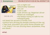 : Anonymous 245 KB JPG 05/28/21(Fri)13:30:42 No.855507130 >on a night out >absolutely twatted >no car >call a cab >cab shows up, Nigerian driver >black as midnight >he keeps trying to talk to me >whygod.jpeg >at least his accent is kinda cool >notice he's driving by people waving at the car >"hey bud, shouldn't you pick those people up?" >"oh, them? I'm not driving them anywhere, they are black." what.