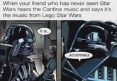 When your friend who has never seen Star Wars hears the Cantina music and says it's the music from Lego Star Wars IT IS... ...ACCEPTABLE. XXX