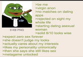 9 KB PNG >be me >virgin anon >no matches on dating apps >rejected on sight my whole life >starting dating asexual woman >solid 8/10 looks wise >expect zero sex forever >she doesn't judge my looks >actually cares about my interests >likes my personality unironically >then she says she still likes sex >metagame unlocked