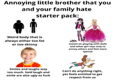 Annoying little brother that you and your family hate starter pack: Weird body that is always either too fat or too skinny Insists on playing with dolls and other girl toys only to annoy others and feel more special Smiles and laughs way too much. Said laugh and smile are also ugly as f--- Can't do anything right, yet feels entitled to get respect from us