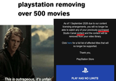 playstation removing over 500 movies As of 1 September 2026 due to our content licensing arrangements, you will no longer be able to watch any of your previously purchased Studio Canal content and the content will be removed from your video library. Click here for a full list of affected titles that will no longer be supported. Thank you, PlayStation Store This is outrageous, it's unfair. PLAY HAS NO LIMITS