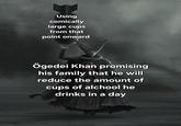Using comically large cups from that point onward Ögedei Khan promising his family that he will reduce the amount of cups of alchool he drinks in a day