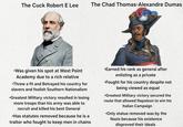 The Cuck Robert E Lee The Chad Thomas-Alexandre Dumas ור •Was given his spot at West Point Academy due to a rich relative •Threw a fit and Betrayed his country for slavers and foolish Southern Nationalism •Greatest Military victory resulted in losing more troops than his army was able to recruit and killed his best General •Has statutes removed because he is a traitor who fought to keep men in chains •Earned his rank as general after enlisting as a private •Fought for his country despite not being viewed as equal •Greatest Military victory secured the route that allowed Napoleon to win his Italian Campaign •Only statue removed was by the Nazis because his existence disproved their ideals