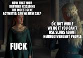 imgflip.com NOW THAT YOUR BROTHER KISSED ME THE I----- GENE ACTIVATED. CAN WE HAVE SEX? OK, BUT WHILE WE DO IT YOU CAN'T USE SLURS ABOUT NEURODIVERGENT PEOPLE F---