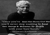 “Once you've seen Ken Burns Civil War you'll never stop wanting to beat Gen. George B. McClellan to death with your bare hands." ANTHONY BOURDAIN