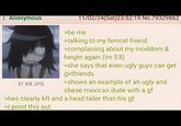 : Anonymous 31 KB JPG 11/02/24(Sat)23:52:19 No.79329862 >be me >talking to my femcel friend >complaining about my inceldom & height again (im 5'8) >she says that even ugly guys can get girlfriends >shows an example of an ugly and obese mexican dude with a gf >hes clearly 6ft and a head taller than his gf >I point this out