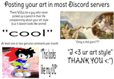 Posting your art in most Discord servers There WILL be a guy who never picked up a pencil in their life complainning about your art style (cuz it doesnt looks like anime) "cool' At least one or two genuine comments per month "This looks The my OC' "Omg is this p---???" "J <3 ur art style" THANK YOU <:"')