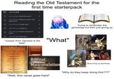 Reading the Old Testament for the first time starterpack G why did god why did god flood the earth why did god destroy sodom and gomorrah why did god create man Q why did god create us why did god harden pharaoh's heart ✓ لا لا 7 7 7 7 لا L Trying to remember the genealogy but then just giving up Q why did god hate esau 71 צ "Joseph from Genesis is the best" "What" THE TEN COMMANDMENTS I Thou shalt have no other gods before me. II Thou shalt not make unto thee any graven image. III Thou shalt not take the name of the Lord thy God in vain. IV Remember the sabbath day, to keep it holy. Honour thy father and thy mother. VI Thou shalt not kill. VII Thou shalt not commit adultery. VIII Thou shalt not steal. IX Thou shalt not bear false witness against thy neighbour. Thou shalt not covet thy neighbour's house. HOLY BIBLE Biblical Mistranslation "Wait, this verse goes hard" Searching up paintings "Why do they keep doing this???"