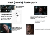 Heat (movie) Starterpack Did you know they used real gun sounds?! 90% of comments are about this scene Don't let yourself get attached to anything you're not willing to walk out on in 30 seconds flat -De Niro's character saying this line every 15 f------ minutes or so "OMG he did the face, he did the face!! Look at the intimidation. Such a great actor." nobody likes this guy (for good reason)