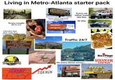 Living in Metro-Atlanta starter pack INJURED? WRONGFUL DEATH? 1-800-Call-Ken Ken Nunn Law Office 000015 Reagan Every car either looks m: like this: Or this: Every couple: (Me too tho) Injury Lawyer billboards everywhere INJURED? GET THE STRONG ARM! 404.400.4000 JOHN FOY.COM Haunted lake: (Not really tho) LAKE LANIER 236 PERSONS HAVE DROWNED IN THIS LAKE WEARING LIFEJACKETS: 0 NOT WEARING LIFEJACKETS:237 DRAGON CON HOT. ATLANTA These cover every square inch in webs RALEIG RENT JOHN FOY &ASSOCIATES Traffic 24/7 20 Auguste Birmingham Abernathy Blvd Capitol Ave Turner Field University Pryor St American Deli Deadcant On every street corner:- Six Flags OVER GEORGIA STRANGER THINGS WAFFLE HOUSE WAFFLE HOUSE