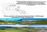 "You see they called it greenland even though its covered in Ice to trick settlers into moving there and deter raiders from invading their true home in Iceland." The parts of greenland the Vikings landed and settled.