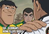 SO... GERMANY... HOW IS LIFE, BRO?