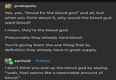 prokopetz Yes, yes, "blood for the blood god❞ and all, but when you think about it, why would the blood god want blood? I mean, they're the blood god. Presumably they already have blood. You're giving them the one thing that by definition they already have in great supply. eanholt Follow I don't think you end up the blood god by saying "yeah, that seems like a reasonable amount of blood."
