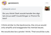 gooseworx rutkaarsh asked: Do you think Clark would handle the digi- tal circus well? Could Kinger or Pomni fix him? I think similar to the backrooms, the circus would only amplify and exaggerate his mental issues. He would also be a pirate I think. That would be cute.