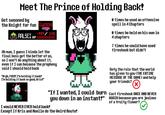 Meet The Prince of Holding Back! Get swooned by the Knight for fun SWOON ooRALSEI HP -999/140 Oh man, I guess I kinda let the final boss get the better of us, so I won't do anything about it, even if I can because the prophecy said I should hold back "Argh, F---! I'm holding it back! I'm holding it back so good, Kris!" "If I wanted, I could burn you down in an instant!" I would NEVER EVER hold back! Except if Kris and Noelle do the Weird Route! times he used an offensive spe11 in 4 Chapters 0 times he held on his own in 4 chapters 7 times he could have used fireshock but didn't Defy the role that the world has given to you (THE ENTIRE MESSAGE OF THE GAME) and help your friends? cast fireshock ONCE AND NEVER AGAIN because you are jealous of a fruity flower?