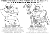 THE WOKE MIND VIRUS IS MAKING OUR CLASSICS DEMONIC!!!! N И 井 1983 SKELETOR AN HONORABLE VILLAIN WITH ONLY HIS OWN EVIL GOALS IN MIND. WHEN THE HOMOSEXUAL HE-MAN ATTEMPTS TO SEDUCE HIM, SKELETOR ACTS WITH SHEEPISHNESS, AS LGBTQ HAD NOT INFECTED HIS IMPENETRABLE AND POWERFUL PERSONALITY 2026 SKELETOR A HARLOT OF A VILLAIN WITH NOTHING BUT PENIS IN HIS MIND. A HOMOSEXUAL ATTEMPTING TO SEDUCE THE PURE-HEARTED ADAM, SKELETOR ACTS LIKE A W----, AS LGBTQ HAS TAKEN OVER MATTEL AS A WHOLE