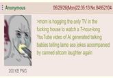 Anonymous 06/29/26(Mon)22:35:13 No.84952104 >mom is hogging the only TV in the f------ house to watch a 7-hour-long YouTube video of Al generated talking babies telling lame ass jokes accompanied by canned sitcom laughter again 200 KB PNG