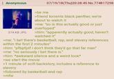 Anonymous 374 KB JPG >be me 07/19/18(Thu)20:28:45 No.774817298 >friend torrents black panther, we're about to watch it >me: "so is this actually good or just overhyped" >him: "apparently actually good, haven't watched it" >me: "i bet there's basketball, rap, and slavery references within the first 2 minutes" >him: "pfbpfptf i don't think they'd go that far man" >me: "no seriously i bet there is." >him: *awkward silence and a weird look* >we start the movie >1 minute of scifi backstory, includes a reference to slavery >followed by basketball and rap >mfw