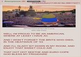 Anonymous (ID: rKKPG8ZL 07/24/22(Sun)17:09:22 No.388172371 267527023c6787c5[1].png 992 KB PNG WELL I'M PROUD TO BE AN AMERICAN, WHERE AT LEAST I HAVE AC AND I WON'T FORGET THE BRITS WHO DIED, IN THE HEATWAVE OF '03 AND I'LL GLADY SIT DOWN IN MY ROOM, AND ENJOY THAT SWEET COLD AIR THAT HOT HOT SEETHE AND EURO COPE GOD BLESS MY FRIGIDAIRE