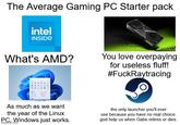 The Average Gaming PC Starter pack intel INSIDE What's AMD? You love overpaying for useless fluff! #FuckRaytracing As much as we want the year of the Linux Windows just works. P.com the only launcher you'll ever use because you have no real choice. god help us when Gabe retires or dies.
