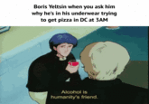 Boris Yeltsin when you ask him why he's in his underwear trying to get pizza in DC at 3AM Alcohol is humanity's friend.