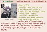 : Anonymous 96 KB JPG 06/19/26(Fri)09:21:54 No.84860526 >be me, 19f >used to have hundreds of men who would give me money just for talking to them >fast forward 1 year >no one f------ cares anymore about me because they have "Al girlfriends" I have only 20 dollars on my account, I need to pay my bills and they're going to cut off my internet next week. Al girlfriends are ruining egirls, I f------ hate clankers so much.