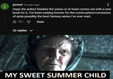 @icky0 16 years ago i ... Hope the author finishes the series or at least comes out with a new book for it. I've been waiting forever for the continuation/conclusion of quite possibly the best fantasy series I've ever read. 252 Reply 32 replies ✓ MY SWEET SUMMER CHILD