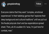 greyplainsttrpg Follow Everyone claims that they want "complex, emotional experiences" in their tabletop games that "explores their deep background and cultural traditions" until we pull out the feudal polycule chart and tax-expendeture spread sheet. Then, all of a sudden it's "wow, I'm just here for combat, man."