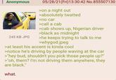 Anonymous 245 KB JPG 05/28/21(Fri)13:30:42 No.855507130 >on a night out >absolutely twatted >no car >call a cab >cab shows up, Nigerian driver >black as midnight >he keeps trying to talk to me >whygod.jpeg >at least his accent is kinda cool >notice he's driving by people waving at the car >"hey bud, shouldn't you pick those people up?" >"oh, them? I'm not driving them anywhere, they are black." what.