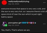 reallyreallyreallytrying Sep 20, 2024 everyone knows that space is very very cold, and the sun is very very hot. so i assume there's a bit of space kind of near the sun which is just right. balmy space porcupine-girl ❤03 Sep 20, 2024 Yes, that's. That's where we are.